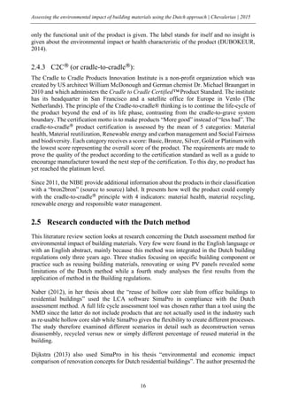 Assessing the environmental impact of building materials using the Dutch approach | Chevalerias | 2015
16
only the functional unit of the product is given. The label stands for itself and no insight is
given about the environmental impact or health characteristic of the product (DUBOKEUR,
2014).
2.4.3 C2C®
(or cradle-to-cradle®
):
The Cradle to Cradle Products Innovation Institute is a non-profit organization which was
created by US architect William McDonough and German chemist Dr. Michael Braungart in
2010 and which administers the Cradle to Cradle Certified™ Product Standard. The institute
has its headquarter in San Francisco and a satellite office for Europe in Venlo (The
Netherlands). The principle of the Cradle-to-cradle® thinking is to continue the life-cycle of
the product beyond the end of its life phase, contrasting from the cradle-to-grave system
boundary. The certification motto is to make products “More good” instead of “less bad”. The
cradle-to-cradle®
product certification is assessed by the mean of 5 categories: Material
health, Material reutilization, Renewable energy and carbon management and Social Fairness
and biodiversity. Each category receives a score: Basic, Bronze, Silver, Gold or Platinum with
the lowest score representing the overall score of the product. The requirements are made to
prove the quality of the product according to the certification standard as well as a guide to
encourage manufacturer toward the next step of the certification. To this day, no product has
yet reached the platinum level.
Since 2011, the NIBE provide additional information about the products in their classification
with a “bron2bron” (source to source) label. It presents how well the product could comply
with the cradle-to-cradle®
principle with 4 indicators: material health, material recycling,
renewable energy and responsible water management.
2.5 Research conducted with the Dutch method
This literature review section looks at research concerning the Dutch assessment method for
environmental impact of building materials. Very few were found in the English language or
with an English abstract, mainly because this method was integrated in the Dutch building
regulations only three years ago. Three studies focusing on specific building component or
practice such as reusing building materials, renovating or using PV panels revealed some
limitations of the Dutch method while a fourth study analyses the first results from the
application of method in the Building regulations.
Naber (2012), in her thesis about the “reuse of hollow core slab from office buildings to
residential buildings” used the LCA software SimaPro in compliance with the Dutch
assessment method. A full life cycle assessment tool was chosen rather than a tool using the
NMD since the latter do not include products that are not actually used in the industry such
as re-usable hollow core slab while SimaPro gives the flexibility to create different processes.
The study therefore examined different scenarios in detail such as deconstruction versus
disassembly, recycled versus new or simply different percentage of reused material in the
building.
Dijkstra (2013) also used SimaPro in his thesis “environmental and economic impact
comparison of renovation concepts for Dutch residential buildings”. The author presented the
 