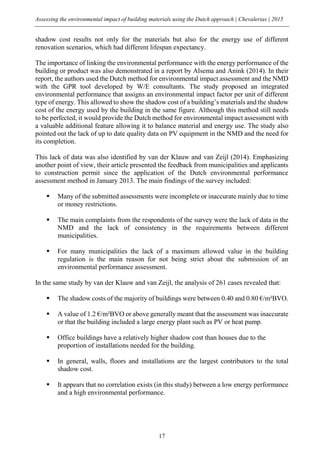 Assessing the environmental impact of building materials using the Dutch approach | Chevalerias | 2015
17
shadow cost results not only for the materials but also for the energy use of different
renovation scenarios, which had different lifespan expectancy.
The importance of linking the environmental performance with the energy performance of the
building or product was also demonstrated in a report by Alsema and Anink (2014). In their
report, the authors used the Dutch method for environmental impact assessment and the NMD
with the GPR tool developed by W/E consultants. The study proposed an integrated
environmental performance that assigns an environmental impact factor per unit of different
type of energy. This allowed to show the shadow cost of a building’s materials and the shadow
cost of the energy used by the building in the same figure. Although this method still needs
to be perfected, it would provide the Dutch method for environmental impact assessment with
a valuable additional feature allowing it to balance material and energy use. The study also
pointed out the lack of up to date quality data on PV equipment in the NMD and the need for
its completion.
This lack of data was also identified by van der Klauw and van Zeijl (2014). Emphasizing
another point of view, their article presented the feedback from municipalities and applicants
to construction permit since the application of the Dutch environmental performance
assessment method in January 2013. The main findings of the survey included:
 Many of the submitted assessments were incomplete or inaccurate mainly due to time
or money restrictions.
 The main complaints from the respondents of the survey were the lack of data in the
NMD and the lack of consistency in the requirements between different
municipalities.
 For many municipalities the lack of a maximum allowed value in the building
regulation is the main reason for not being strict about the submission of an
environmental performance assessment.
In the same study by van der Klauw and van Zeijl, the analysis of 261 cases revealed that:
 The shadow costs of the majority of buildings were between 0.40 and 0.80 €/m²BVO.
 A value of 1.2 €/m²BVO or above generally meant that the assessment was inaccurate
or that the building included a large energy plant such as PV or heat pump.
 Office buildings have a relatively higher shadow cost than houses due to the
proportion of installations needed for the building.
 In general, walls, floors and installations are the largest contributors to the total
shadow cost.
 It appears that no correlation exists (in this study) between a low energy performance
and a high environmental performance.
 