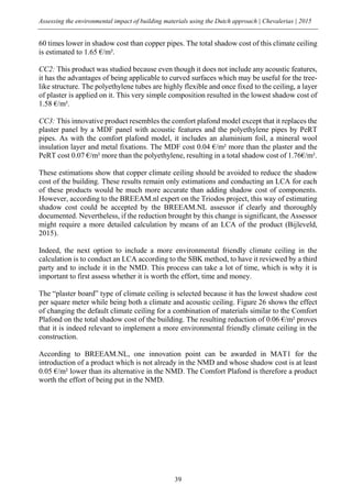 Assessing the environmental impact of building materials using the Dutch approach | Chevalerias | 2015
39
60 times lower in shadow cost than copper pipes. The total shadow cost of this climate ceiling
is estimated to 1.65 €/m².
CC2: This product was studied because even though it does not include any acoustic features,
it has the advantages of being applicable to curved surfaces which may be useful for the tree-
like structure. The polyethylene tubes are highly flexible and once fixed to the ceiling, a layer
of plaster is applied on it. This very simple composition resulted in the lowest shadow cost of
1.58 €/m².
CC3: This innovative product resembles the comfort plafond model except that it replaces the
plaster panel by a MDF panel with acoustic features and the polyethylene pipes by PeRT
pipes. As with the comfort plafond model, it includes an aluminium foil, a mineral wool
insulation layer and metal fixations. The MDF cost 0.04 €/m² more than the plaster and the
PeRT cost 0.07 €/m² more than the polyethylene, resulting in a total shadow cost of 1.76€/m².
These estimations show that copper climate ceiling should be avoided to reduce the shadow
cost of the building. These results remain only estimations and conducting an LCA for each
of these products would be much more accurate than adding shadow cost of components.
However, according to the BREEAM.nl expert on the Triodos project, this way of estimating
shadow cost could be accepted by the BREEAM.NL assessor if clearly and thoroughly
documented. Nevertheless, if the reduction brought by this change is significant, the Assessor
might require a more detailed calculation by means of an LCA of the product (Bijleveld,
2015).
Indeed, the next option to include a more environmental friendly climate ceiling in the
calculation is to conduct an LCA according to the SBK method, to have it reviewed by a third
party and to include it in the NMD. This process can take a lot of time, which is why it is
important to first assess whether it is worth the effort, time and money.
The “plaster board” type of climate ceiling is selected because it has the lowest shadow cost
per square meter while being both a climate and acoustic ceiling. Figure 26 shows the effect
of changing the default climate ceiling for a combination of materials similar to the Comfort
Plafond on the total shadow cost of the building. The resulting reduction of 0.06 €/m² proves
that it is indeed relevant to implement a more environmental friendly climate ceiling in the
construction.
According to BREEAM.NL, one innovation point can be awarded in MAT1 for the
introduction of a product which is not already in the NMD and whose shadow cost is at least
0.05 €/m² lower than its alternative in the NMD. The Comfort Plafond is therefore a product
worth the effort of being put in the NMD.
 