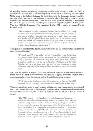 Assessing the environmental impact of building materials using the Dutch approach | Chevalerias | 2015
47
So spending money and sharing information are the main barriers to make the NMD a
complete and efficient tool. The other important debate which is not only concerning the
Netherlands is the balance between harmonization with the European standard and the
precision of the assessment concerning geographically related data such as transport, waste
scenarios and national energy mix. There are also other practical problems. Although the
NMD has the goal to become a clear language in the building industry (SBRCURnet-Cindy
Vissering, 2015) the description of the product card in the NMD is lacking in clarity as Martin
Bijleveld notes:
“One problem is that the MaterialenTool is a bit like a black box. I think
it should give more information about the products. Like for example if
you have a window frame, how much material is there when you enter
1-m² in the tool? We should know how much kg/m² or the dimensions in
width and length for example. Especially if you want to estimate the
shadow cost of an innovative material, you cannot really select similar
product if you don’t know what is in it.”
This opinion is also shared by Rene Klassen, who points out the confusion that an imprecise
description could create:
“We made an EPD of a wooden roof the “kanaalplaat” type that include
everything, wood, vapour barrier, insulation etc. but you cannot compare
it to a concrete or aluminium roof since they often don’t include
insulation. And when you do the calculation of shadow cost for your
building you have to know that you need to add insulation to your
aluminium roof yourself or that you do not need to add it with the wooden
roof.”
Also from the architect’s perspective, a clear database is important to make material choices.
In this matter the NIBE’s environmental classification is a good alternative solution and is
sometimes preferred over the national tool, as Dennis Grootenberg explains:
“Well, we use the database which is the most clear, so then it’s the NIBE
database since it is quicker, it is online and it is really fast to look it up.”
This statement shows how a private/corporate initiative can sometimes compete with national
tool. Rick Scholtes, involved in DUBOkeur®
label and NIBE’s environmental classification
mentioned few reasons why their tools work better than the NMD, other than the financial
aspect:
“The NMD comports [includes] several stakeholders and members etc.,
which is a good thing but also makes things a bit slower, that’s why we
continue doing our label DUBOKeur®
. Another good thing with this label
is that it doesn’t only state the shadow cost of the building, it shows how
good the product is in comparison with similar product […] every two
years, we update the DUBOKeur®
database and new product are
included and can indeed change the order of which product is the best,
therefore, every manufacturer really makes the effort to improve its
products and the ways it is produced and which material they use.”
 