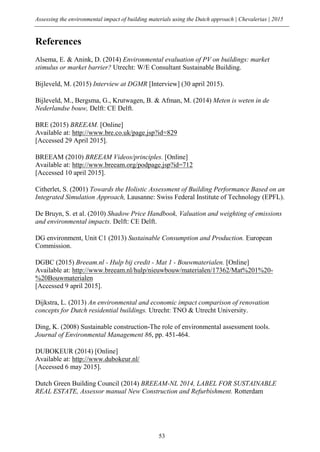 Assessing the environmental impact of building materials using the Dutch approach | Chevalerias | 2015
53
References
Alsema, E. & Anink, D. (2014) Environmental evaluation of PV on buildings: market
stimulus or market barrier? Utrecht: W/E Consultant Sustainable Building.
Bijleveld, M. (2015) Interview at DGMR [Interview] (30 april 2015).
Bijleveld, M., Bergsma, G., Krutwagen, B. & Afman, M. (2014) Meten is weten in de
Nederlandse bouw, Delft: CE Delft.
BRE (2015) BREEAM. [Online]
Available at: http://www.bre.co.uk/page.jsp?id=829
[Accessed 29 April 2015].
BREEAM (2010) BREEAM Videos/principles. [Online]
Available at: http://www.breeam.org/podpage.jsp?id=712
[Accessed 10 april 2015].
Citherlet, S. (2001) Towards the Holistic Assessment of Building Performance Based on an
Integrated Simulation Approach, Lausanne: Swiss Federal Institute of Technology (EPFL).
De Bruyn, S. et al. (2010) Shadow Price Handbook, Valuation and weighting of emissions
and environmental impacts. Delft: CE Delft.
DG environment, Unit C1 (2013) Sustainable Consumption and Production. European
Commission.
DGBC (2015) Breeam.nl - Hulp bij credit - Mat 1 - Bouwmaterialen. [Online]
Available at: http://www.breeam.nl/hulp/nieuwbouw/materialen/17362/Mat%201%20-
%20Bouwmaterialen
[Accessed 9 april 2015].
Dijkstra, L. (2013) An environmental and economic impact comparison of renovation
concepts for Dutch residential buildings. Utrecht: TNO & Utrecht University.
Ding, K. (2008) Sustainable construction-The role of environmental assessment tools.
Journal of Environmental Management 86, pp. 451-464.
DUBOKEUR (2014) [Online]
Available at: http://www.dubokeur.nl/
[Accessed 6 may 2015].
Dutch Green Building Council (2014) BREEAM-NL 2014, LABEL FOR SUSTAINABLE
REAL ESTATE, Assessor manual New Construction and Refurbishment. Rotterdam
 