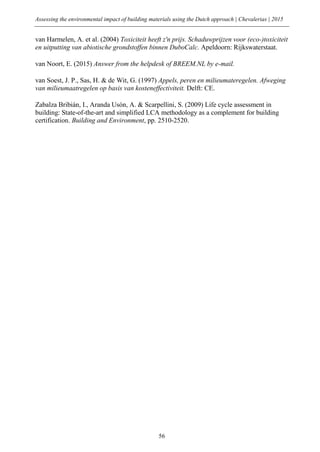 Assessing the environmental impact of building materials using the Dutch approach | Chevalerias | 2015
56
van Harmelen, A. et al. (2004) Toxiciteit heeft z'n prijs. Schaduwprijzen voor (eco-)toxiciteit
en uitputting van abiotische grondstoffen binnen DuboCalc. Apeldoorn: Rijkswaterstaat.
van Noort, E. (2015) Answer from the helpdesk of BREEM.NL by e-mail.
van Soest, J. P., Sas, H. & de Wit, G. (1997) Appels, peren en milieumateregelen. Afweging
van milieumaatregelen op basis van kosteneffectiviteit. Delft: CE.
Zabalza Bribián, I., Aranda Usón, A. & Scarpellini, S. (2009) Life cycle assessment in
building: State-of-the-art and simplified LCA methodology as a complement for building
certification. Building and Environment, pp. 2510-2520.
 