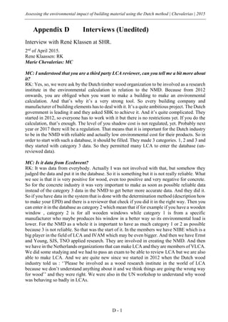 Assessing the environmental impact of building material using the Dutch method | Chevalerias | 2015
D - 1
Appendix D Interviews (Unedited)
Interview with René Klassen at SHR.
2nd
of April 2015.
Rene Klaassen: RK
Marie Chevalerias: MC
MC: I understood that you are a third party LCA reviewer, can you tell me a bit more about
it?
RK: Yes, so, we were ask by the Dutch timber wood organization to be involved as a research
institute in the environmental calculation in relation to the NMD. Because from 2012
onwards, you are obliged when you want to make a building to make an environmental
calculation. And that’s why it’s a very strong tool. So every building company and
manufacturer of building elements has to deal with it. It’s a quite ambitious project. The Dutch
government is leading it and they asked SBK to achieve it. And it’s quite complicated. They
started in 2012, so everyone has to work with it but there is no restrictions yet. If you do the
calculation, that’s enough. The level of you shadow cost is not regulated, yet. Probably next
year or 2017 there will be a regulation. That means that it is important for the Dutch industry
to be in the NMD with reliable and actually low environmental cost for their products. So in
order to start with such a database, it should be filled. They made 3 categories. 1, 2 and 3 and
they started with category 3 data. So they permitted many LCA to enter the database (un-
reviewed data).
MC: Is it data from EcoInvent?
RK: It was data from everybody. Actually I was not involved with that, but somehow they
judged the data and put it in the database. So it is something but it is not really reliable. What
we see is that it is very positive for wood, even too positive and very negative for concrete.
So for the concrete industry it was very important to make as soon as possible reliable data
instead of the category 3 data in the NMD to get better more accurate data. And they did it.
So if you have data in the system that is done with the determination method (description how
to make your EPD) and there is a reviewer that check if you did it in the right way. Then you
can enter it in the database as category 2 which mean that if for example if you have a wooden
window , category 2 is for all wooden windows while category 1 is from a specific
manufacturer who maybe produces his window in a better way so its environmental load is
lower. For the NMD as a whole it is important to have as much category 1 or 2 as possible
because 3 is not reliable. So that was the start of it. In the members we have NIBE which is a
big player in the field of LCA and IVAM which may be even bigger. And then we have Ernst
and Young, SJS, TNO applied research. They are involved in creating the NMD. And then
we have in the Netherlands organizations that can make LCA and they are members of VLCA.
We did some studying and we had to pass an exam to be able to review LCA but we are also
able to make LCA. And we are quite new since we started in 2012 when the Dutch wood
industry told us : ‘’Please be involved as a wood research institute in the world of LCA
because we don’t understand anything about it and we think things are going the wrong way
for wood’’ and they were right. We were also in the UN workshop to understand why wood
was behaving so badly in LCAs.
 