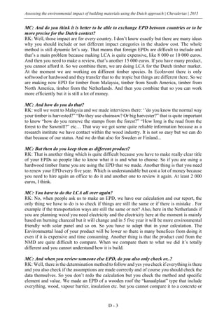 Assessing the environmental impact of building materials using the Dutch approach | Chevalerias | 2015
D - 3
MC: And do you think it is better to be able to exchange EPD between countries or to be
more precise for the Dutch context?
RK: Well, those impact are for every country. I don’t know exactly but there are many ideas
why you should include or not different impact categories in the shadow cost. The whole
method is still dynamic let’s say. That means that foreign EPDs are difficult to include and
that’s a main problem because making LCA is quite expensive, like 8 000 or 10 000 euros.
And then you need to make a review, that’s another 15 000 euros. If you have many product,
you cannot afford it. So we combine them, we are doing LCA for the Dutch timber market.
At the moment we are working on different timber species. In EcoInvent there is only
softwood or hardwood and they transfer that to the tropic but things are different there. So we
are making now EPD for timber from Malaysia, timber from South America, timber from
North America, timber from the Netherlands. And then you combine that so you can work
more efficiently but it is still a lot of money.
MC: And how do you do that?
RK: well we went to Malaysia and we made interviews there: ‘’do you know the normal way
your timber is harvested?” “Do they use chainsaw? Or big harvester?” that is quite important
to know “how do you remove the stamps from the forest?” “How long is the road from the
forest to the Sawmill?” etc… That way we got some quite reliable information because as a
research institute we have contact within the wood industry. It is not so easy but we can do
that because of our status. And we do that also for Sweden or Finland...
MC: But then do you keep them as different product?
RK: That is another thing which is quite difficult because you have to make really clear title
of your EPDs so people like to know what it is and what to choose. So if you are using a
hardwood timber frame you are using the EPD that we made. Another thing is that you need
to renew your EPD every five year. Which is understandable but cost a lot of money because
you need to hire again an office to do it and another one to review it again. At least 2 000
euros, I think.
MC: You have to do the LCA all over again?
RK: No, when people ask us to make an EPD, we have our calculation and our report, the
only thing we have to do is to check if things are still the same or if there is mistake . For
example if the transportation ways are still the same or not? Also, here in the Netherlands if
you are planning wood you need electricity and the electricity here at the moment is mainly
based on burning charcoal but it will change and in 5 five year it will be more environmental
friendly with solar panel and so on. So you have to adapt that in your calculation. The
Environmental load of your product will be lower so there is many benefices from doing it
even if it is expensive and time consuming. Another thing is that the product card from the
NMD are quite difficult to compare. When we compare them to what we did it’s totally
different and you cannot understand how it is build.
MC: And when you review someone else EPD, do you also only check or..?
RK: Well, there is the determination method to follow and yes you check if everything is there
and you also check if the assumptions are made correctly and of course you should check the
data themselves. So you don’t redo the calculation but you check the method and specific
element and value. We made an EPD of a wooden roof the “kanaalplaat” type that include
everything, wood, vapour barrier, insulation etc. but you cannot compare it to a concrete or
 
