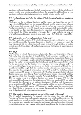 Assessing the environmental impact of building materials using the Dutch approach | Chevalerias | 2015
D - 4
aluminium roof since they often don’t include insulation. And when you do the calculation of
shadow cost for your building you have to know that you need to add insulation to your
aluminium roof yourself or that you do not need to add it with the wooden roof.
MC: Yes, I don’t understand why, like with an EPD the functional unit is not stated more
clearly?
RK: I agree but that is not in our hands, we are like you, we see the problem and we will
report them to SBK and wait that they change it. I think it is still a long way to go to have a
perfect system that provide a real objective way to perform environmental calculation.
Another important factor is the life time of your product, everybody claims that his product
is very durable and there is no objective method to prove that. In the Netherlands we have a
book, with all the lifetime expectation of products. For wooden products, we were not
involved but many of them are too short, some are too long. I don’t think it is very reliable.
MC: Is there other wood research centre in the Netherlands?
RK: There are two big institutes, TNO which is doing everything in building, they had a very
good wood department but 2 years ago they removed it and it’s a pity because now we are the
only big one and it is not a fine situation. It would be nicer if people could go to another
institute as well. Competition only makes things stronger. So life time is a problem, also
maintenance.
MC: Why?
RK: Well, how to estimate the maintenance. Because the theory and the practice is different.
And finally there is the question of the end of life. Wood has quite a beautiful end of life
because you can burn it and it produces energy, heat or electricity. Calculation at the moment
says that if you burn you get a specific ratio of heat or electricity so you avoid using fuel. And
the mix that we have at the moment in the Netherlands is mainly from charcoal which is bad
for the environment but by burning wood you can avoid using charcoal and your
environmental load gets lower, sometimes so low that it becomes positive! I think that is
beautiful for wood but people think it is a mistake from the calculation and want to change it.
That is another discussion point. In the method wood is CO₂ neutral. The Netherlands should
produce more durable energy, at the moment only 4% of our energy production is from a
durable source. And most of those 4% are based on biomass, biomass being wood. And they
are importing pellets from Canada for example. We have to fulfil our promise to the EU by
2020 so burning wood is a solution. Burning wood even if it release CO₂ is quite
environmental friendly since it’s a short circle process. With wood you absorb CO₂ and within
100 years it is also releasing it so you get heat without an extra CO₂ load while slow processes
you have depletion of fossil fuel. We are working together with the University of Wageningen
the forest department which is doing LCA because they are also saying that countries should
store their CO₂ but by harvesting you can increase the grown of your forest so it acts like a
sink. So the discussion is going on about this subject.
MC: What would be the other option for the end of life scenario of the wood?
RK: It’s called “cascadering”. For example with the palette they often talk about
“cascadering” because they use low quality segment, a wood with lots of knots etc. then the
palette are chopped in small parts which are used in plywood and the plywood is then burned.
But every step takes managing and processing and transportation and sometimes it is much
better to just cut a new tree, because cutting tree is a good thing, the forest grow fast and
 