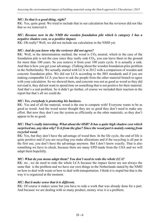 Assessing the environmental impact of building materials using the Dutch approach | Chevalerias | 2015
D - 6
MC: So that is a good thing, right?
RK: Yes, quite good. We tried to include that in our calculation but the reviewer did not like
that so we removed it.
MC: Because now in the NMD the wooden foundation pile which is category 3 has a
negative shadow cost, so a positive impact.
RK: Oh really? Well, we did not include our calculation in the NMD yet.
MC: And do you know why the reviewer did not agree?
RK: Well, in the determination method, the wood is CO₂ neutral, which in the case of the
foundation pile is not the case since they really sink CO₂, you can leave them in the ground
for more than 100 years. So you remove it from your 100 years cycle. It is actually a sink.
And that is how you get your advantage. (Talking about the wooden foundation piles problem
in the Netherlands). We actually started with LCA in 2012 with a comparison of wooden and
concrete foundation piles. We did our LCA according to the ISO standards and if you are
making comparable LCA you have to ask the people from the other material branch to agree
with your calculation. So we showed them, and concrete was not as good as wood so they did
not read it, they did not want to spend time on something that is not positive for their material.
And that’s a real problem. So it didn’t go further, of course we included their reaction in the
report but that’s all we could do.
MC: Yes, everybody is protecting his business.
RK: Yes and of all the material, wood is the one to compete with! Everyone wants to be as
good as wood. And the wood sector thought they are so good they don’t need to make any
effort. But now they don’t use the system as efficiently as the other materials, so they don’t
appear to be so good.
MC: That’s really interesting. What about the OSB? It has a quite high shadow cost which
surprised me, any idea why? Is it from the glue? Since the wood part is mainly coming from
recycled wood.
RK: Yes, but they don’t have the advantage of wood then. In the life cycle, the end of life is
quite positive and if you are recycling you make allocations and if the recycling is all put in
the first use, you don’t have the advantage anymore. But I don’t know exactly. That is also
something we have to check, because there are many EPD made from the USA and we will
adapt them hopefully.
MC: What do you mean adapt them? You don’t need to redo the whole LCA?
RK: no , we do need to redo the whole LCA because the impact factor are not always the
same that is the problem and we have our own things in the Netherlands stated by the NMD
on how to deal with waste or how to deal with transportation. I think it is stupid but that is the
way it is organized at the moment.
MC: But it make sense that it is different.
RK: Of course it makes sense but you have to redo a work that was already done for a part.
And because we are dealing with so many product, money wise it is a problem.
 