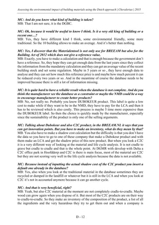 Assessing the environmental impact of building materials using the Dutch approach | Chevalerias | 2015
D - 12
MC: And do you know what kind of building is taken?
MB: That I am not sure, it is the DGBC.
MC: Ok, because it would be useful to know I think. Is it a very old king of building or a
recent one…?
MB: Yes, they have different kind I think, some environmental friendly, some more
traditional. So the 10 building allows to make an average. And it’s better than nothing.
MC: Yes, I discover that the Materialentool is not only use for BREEAM but also for the
Building Act of 2012 which does not give a reference value.
MB: Exactly, you have to make a calculation and that is enough because the government don’t
have a reference. So, they hope they can get enough data from the last years since they collect
the information from the mandatory calculation and they can get an average value of the recent
building stock and set some regulation. Maybe in 5 years or so , they have enough data to
analyse and they can set how much this reference price is and maybe how much percent it can
be reduced every two years or so. And in the meantime of course the database needs to be
improved because there is still a lot of information missing.
MC: It is quite hard to have a reliable result when the database is not complete. And do you
think the manufacturer see the database as a constraint or maybe the NMD could be a way
to encourage manufacturer to create better products?
MB: No, not really no. Probably you know DUBOKEUR product. This label is quite a low
cost to make while if they want to be in the NMD, they have to pay for the LCA and then it
has to be reviewed which is also costly. This process is maybe 5 time more expensive than
the DUBOKEUR label. So then the choice is quickly made by the manufacturer, especially
since the sustainability of the product is only one of the selling arguments.
MC: Talking about Dubokeur and also C2C product, in the BREEAM.NL it says that you
can get innovation points. But you have to make an inventory, what do they mean by that?
MB. You also have to make a shadow cost calculation but the difficulty is that you don’t have
the data so you have to go to one of these company that make a Dubokeur product and with
them make an LCA and get the shadow price of this new product. But when you look a C2C
it is a very different way of looking at the material and life cycle analysis. It is not cradle to
grave but cradle to cradle and that is the whole point. At DGMR with develop with Delta a
C2C office park in Hoofddorp and C2C is there is main focus, most of the material are C2C
but they are not scoring very well in the life cycle analysis because the data is not available.
MC: Because instead of inputting the actual shadow cost of the C2C product you insert a
default one already in the database?
MB: Yes, also when you look at the traditional material in the database sometimes they are
recycled or dumped in the landfill or whatever but it is still in the LCA and when you look at
C2C it’s not in accounted anymore because it can go another cycle.
MC: And that is very beneficial, right?
MB: Yeah, but also C2C material at the moment are not completely cradle-to-cradle. Maybe
wood can grow again when you dispose of it. But most of the C2C products are on their way
to cradle-to-cradle. So they make an inventory of the composition of the product, a list of all
the ingredients and the very hazardous they try to get them out and when a company is
 