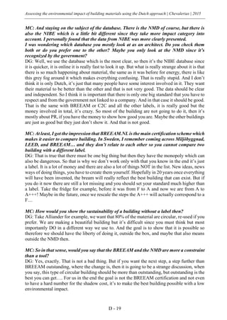Assessing the environmental impact of building materials using the Dutch approach | Chevalerias | 2015
D - 19
MC: And staying on the subject of the database. There is the NMD of course, but there is
also the NIBE which is a little bit different since they take more impact category into
account. I personally found that the data from NIBE was more clearly presented.
I was wondering which database you mostly look at as an architect. Do you check them
both or do you prefer one to the other? Maybe you only look at the NMD since it’s
recognized by the government?
DG: Well, we use the database which is the most clear, so then it’s the NIBE database since
it is quicker, it is online it is really fast to look it up. But what is really strange about it is that
there is so much happening about material, the same as it was before for energy, there is like
this grey fog around it which makes everything confusing. That is really stupid. And I don’t
think it is only Dutch, it’s just that many people have some interest involved in it. They want
their material to be better than the other and that is not very good. The data should be clear
and independent. So I think it is important that there is only one big standard that you have to
respect and from the government not linked to a company. And in that case it should be good.
That is the same with BREEAM or C2C and all the other labels, it is really good but the
money involved in total, it’s crazy. So most of the building are not going to do it, then it’s
mostly about PR, if you have the money to show how good you are. Maybe the other buildings
are just as good but they just don’t show it. And that is not good.
MC: At least, I got the impression that BREEAM.NL is the main certification scheme which
makes it easier to compare building. In Sweden, I remember coming across Miljöbyggnad,
LEED, and BREEAM… and they don’t relate to each other so you cannot compare two
building with a different label.
DG: That is true that there must be one big thing but then they have the monopoly which can
also be dangerous. So that is why we don’t work only with that you know in the end it’s just
a label. It is a lot of money and there are also a lot of things NOT in the list. New ideas, news
ways of doing things, you have to create them yourself. Hopefully in 20 years once everything
will have been invented, the bream will really reflect the best building that can exist. But if
you do it now there are still a lot missing and you should set your standard much higher than
a label. Take the fridge for example, before it was from F to A and now we are from A to
A+++! Maybe in the future, once we rescale the steps the A+++ will actually correspond to a
F…
MC: How would you show the sustainability of a building without a label then?
DG: Take Alliander for example, we want that 80% of the material are circular, re-used if you
prefer. We are making a beautiful building but it’s difficult since you must think but most
importantly DO in a different way we use to. And the goal is to show that it is possible so
therefore we should have the liberty of doing it, outside the box, and maybe that also means
outside the NMD then.
MC: So in that sense, would you say that the BREEAM and the NMD are more a constraint
than a tool?
DG: Yes, exactly. That is not a bad thing. But if you want the next step, a step further than
BREEAM outstanding, where the change is, then it is going to be a strange discussion, when
you say, this type of circular building should be more than outstanding, but outstanding is the
best you can get…. For us in the end the goal is not the BREEAM certification and not even
to have a hard number for the shadow cost, it’s to make the best building possible with a low
environmental impact.
 