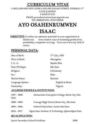 CURRICULUM VITAE
3, BELLO/WASIU OFF UGOH LANE OFF KASALI STREET, FEDERAL 2ND
GATE IJANIKIN
LAGOS STATE
EMAIL:ayoosahenrumwenisaac@gmail.com
TEL: 08084274911, 07037120490
AYO OSAHENRUMWEN
ISAAC
OBJECTIVE: To utilize my optimum potentials in your organization &
fashion out more creative ways of sustaining productivity,
profitability, competitive & Long – Term survival in my field of
career.
PERSONAL DATA:
Date of Birth: 17th
July, 1983
Place of Birth: Obazagbon
L. G. A.: Ikpoba Ikha
State Of Origin: Edo State
Religion: Christianity
Sex: Male
Marital Status: Married
Language Spoken: English & Benin
Nationality: Nigeria
ACADEMI PROFILE & INSTITUTION:
1997 – 2000 Immaculate Conception College, Benin City, Edo
State.
2000 – 2003 Courage High School, Benin City, Edo State.
2005 – 2006 Federal Polytechnic, Auchi, Edo State.
2016 – 2017 Ogun State Institute of Technology, Igbesa,Ogun State
QUALIFICATION:
Junior Secondary School Certificate 2000
 