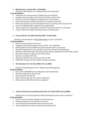 4. RKS Enterprises ( 26 April 2010 – 23 Dec2010):-
Worked as a RAN Engineer for the BSNL Haryana 2G and 3G project
Job Responsibilities: -
• Integration and commissioning of 2G Nokia (Flexi and ULTRA) BTS
• Acceptance Test from BSNL for the Nokia 2G BTS (Flexi and Ultra) Sites
• BTS (Ultra, Flexi) Site configuration, Integration and Commissioning.
• BSS Site planning and coordinate with RF team to maintain network KPI
• Power plant utilization, site infra (waveguide, Antenna, grounding, shelter) quality check.
• Ericsson 3G RBS(3922,3967) integration and troubleshooting
• Remote support to the field Engg for the BTS & Transmission level alarms rectification.
• Ericsson, Nokia BTS Installation (outdoor/Indoor) and Quality Check
5. Ericsson India Pvt. Ltd. (Offrole )(24 Sept 2009 – 23 April 2010):-
Worked as Trainee Engineer for Idea cellular Project in Jammu and Kashmir
Job Responsibilities: -
• BTS Site survey and quality check for AT.
• Integration and Commissioning of Ericsson 2G BTS - 2111, 2954,2964
• Defining SNCP (E1 level) and MSP (Card level) protection path for transmission.
• Operation & Maintenance of Ericsson BTS, Transmission and alarms troubleshooting
• Working on SDH & PDH traffic node, DCN planning, software up gradation of traffic nodes and BTS.
• Microwave installation, alignment and commissioning
• Expansion, Cascading of BTS sites
• Working on Minilink E, TN, HC of Ericsson (6P, 2P, 20P).
• VSWR, RSSI measurement by Site Master and fault rectification.
6. HCL Infosystems Pvt. Ltd. (8 Jan 2009 to 30 June 2009):-
Worked as NetworkEngineer for NIC NICNET project Maharajganj,UP
Job Responsibilities:
• Cisco routers (2900,3800 Series) configuration and troubleshooting
• NIC LAN management of 100 computer
• VLAN creation for the NIC LAN
• Video conferencing,printer,cisco switch configuration
• BSNL Exchange to NIC office lease line management
7. Telecom Infrastructure Consultancy Services Pvt. Ltd. (26 Nov 2007 to 23 Aug 2008):-
Worked as BTS site Survey Engineer for BSNL West Bangal and Airtel Jammu and Kashmir
Job Responsibilities:
• BTS site survey for the New Integration sites,BTS Swap sites
• Sending requirement for the material for new sites
• Layout Planning for the New BTS Indoor and Out Door sites
• Layout designing for the new and swap sites by using Auto Cad
 