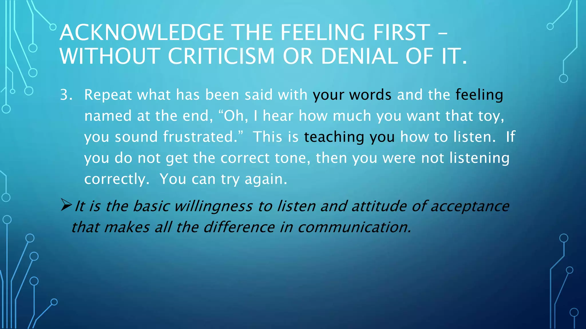 ACKNOWLEDGE THE FEELING FIRST –
WITHOUT CRITICISM OR DENIAL OF IT.
3. Repeat what has been said with your words and the feeling
named at the end, “Oh, I hear how much you want that toy,
you sound frustrated.” This is teaching you how to listen. If
you do not get the correct tone, then you were not listening
correctly. You can try again.
It is the basic willingness to listen and attitude of acceptance
that makes all the difference in communication.
 