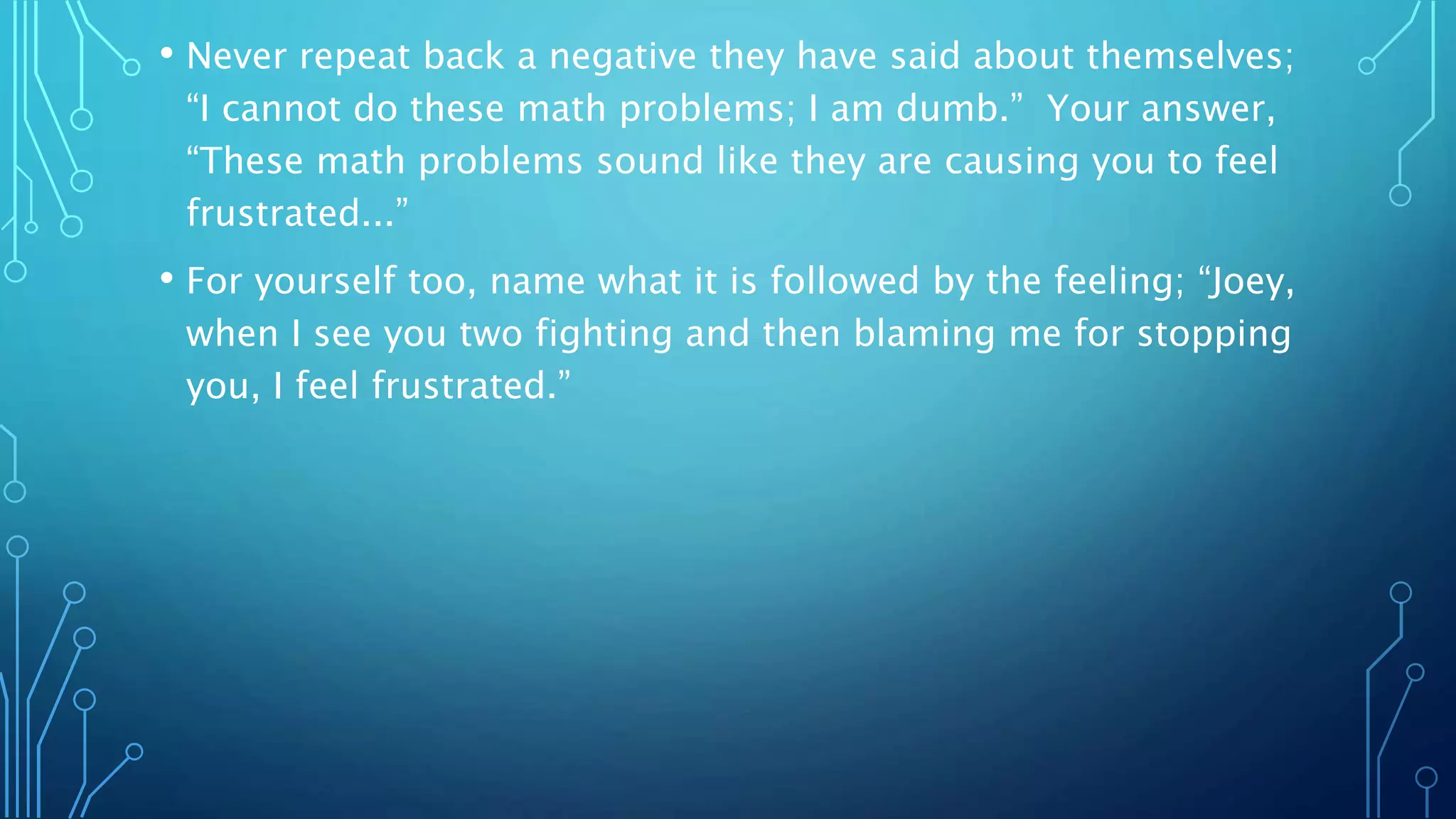 • Never repeat back a negative they have said about themselves;
“I cannot do these math problems; I am dumb.” Your answer,
“These math problems sound like they are causing you to feel
frustrated...”
• For yourself too, name what it is followed by the feeling; “Joey,
when I see you two fighting and then blaming me for stopping
you, I feel frustrated.”
 