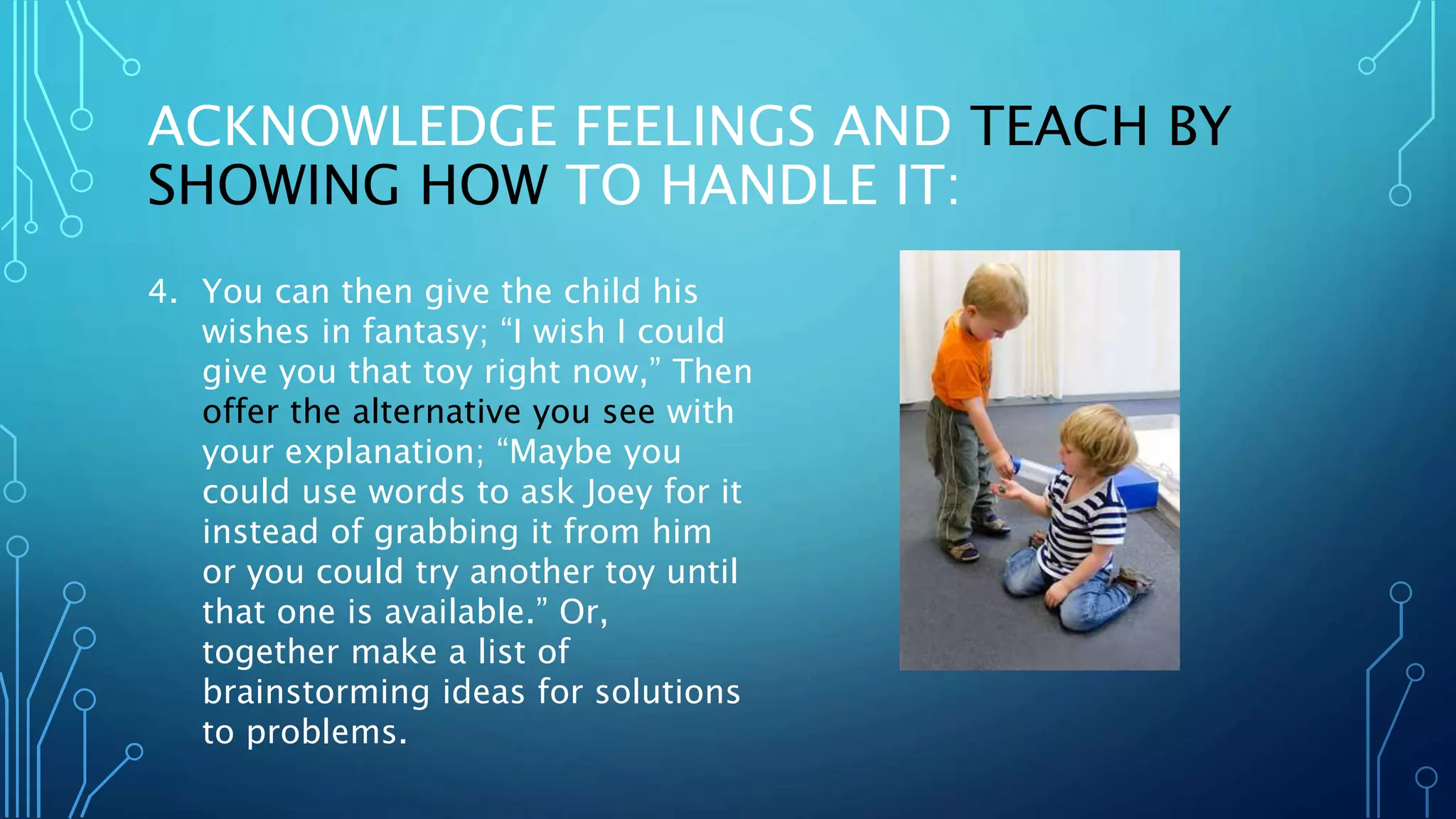 ACKNOWLEDGE FEELINGS AND TEACH BY
SHOWING HOW TO HANDLE IT:
4. You can then give the child his
wishes in fantasy; “I wish I could
give you that toy right now,” Then
offer the alternative you see with
your explanation; “Maybe you
could use words to ask Joey for it
instead of grabbing it from him
or you could try another toy until
that one is available.” Or,
together make a list of
brainstorming ideas for solutions
to problems.
 