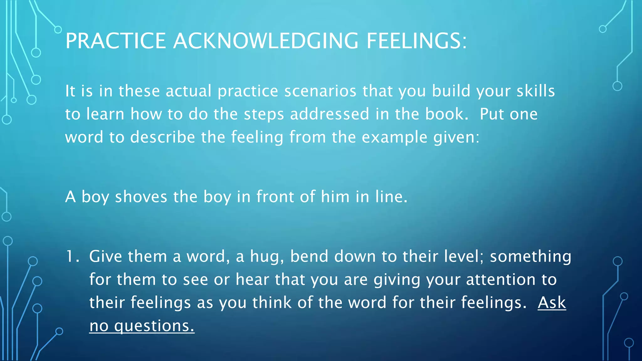 PRACTICE ACKNOWLEDGING FEELINGS:
It is in these actual practice scenarios that you build your skills
to learn how to do the steps addressed in the book. Put one
word to describe the feeling from the example given:
A boy shoves the boy in front of him in line.
1. Give them a word, a hug, bend down to their level; something
for them to see or hear that you are giving your attention to
their feelings as you think of the word for their feelings. Ask
no questions.
 