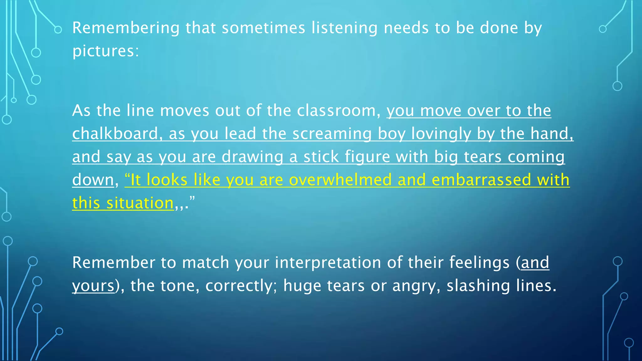 Remembering that sometimes listening needs to be done by
pictures:
As the line moves out of the classroom, you move over to the
chalkboard, as you lead the screaming boy lovingly by the hand,
and say as you are drawing a stick figure with big tears coming
down, “It looks like you are overwhelmed and embarrassed with
this situation,,.”
Remember to match your interpretation of their feelings (and
yours), the tone, correctly; huge tears or angry, slashing lines.
 