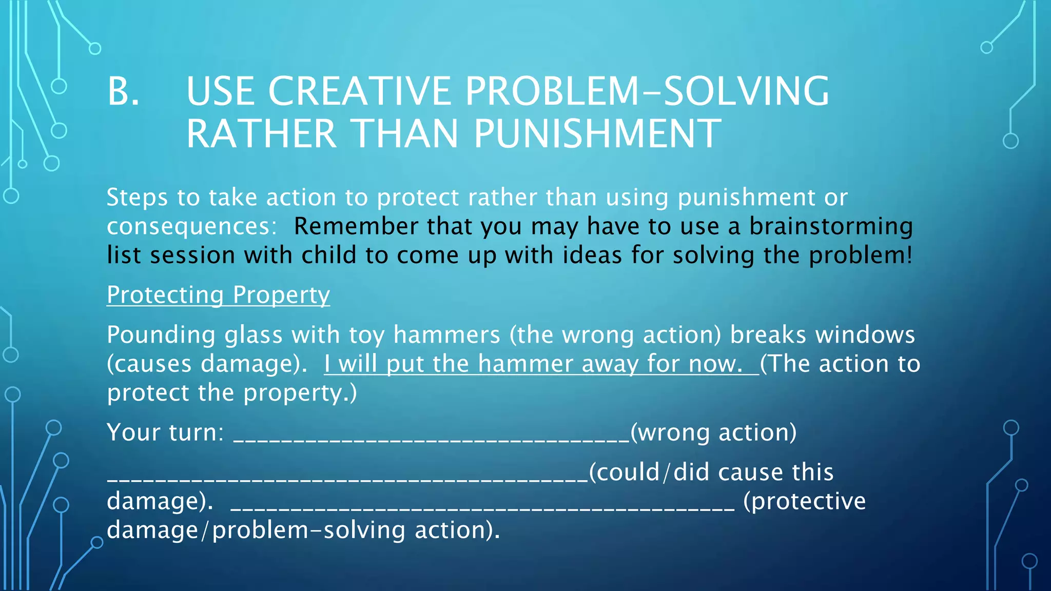 B. USE CREATIVE PROBLEM-SOLVING
RATHER THAN PUNISHMENT
Steps to take action to protect rather than using punishment or
consequences: Remember that you may have to use a brainstorming
list session with child to come up with ideas for solving the problem!
Protecting Property
Pounding glass with toy hammers (the wrong action) breaks windows
(causes damage). I will put the hammer away for now. (The action to
protect the property.)
Your turn: _________________________________(wrong action)
________________________________________(could/did cause this
damage). __________________________________________ (protective
damage/problem-solving action).
 