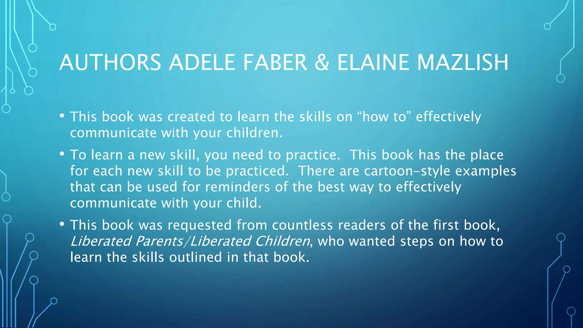 AUTHORS ADELE FABER & ELAINE MAZLISH
• This book was created to learn the skills on “how to” effectively
communicate with your children.
• To learn a new skill, you need to practice. This book has the place
for each new skill to be practiced. There are cartoon-style examples
that can be used for reminders of the best way to effectively
communicate with your child.
• This book was requested from countless readers of the first book,
Liberated Parents/Liberated Children, who wanted steps on how to
learn the skills outlined in that book.
 
