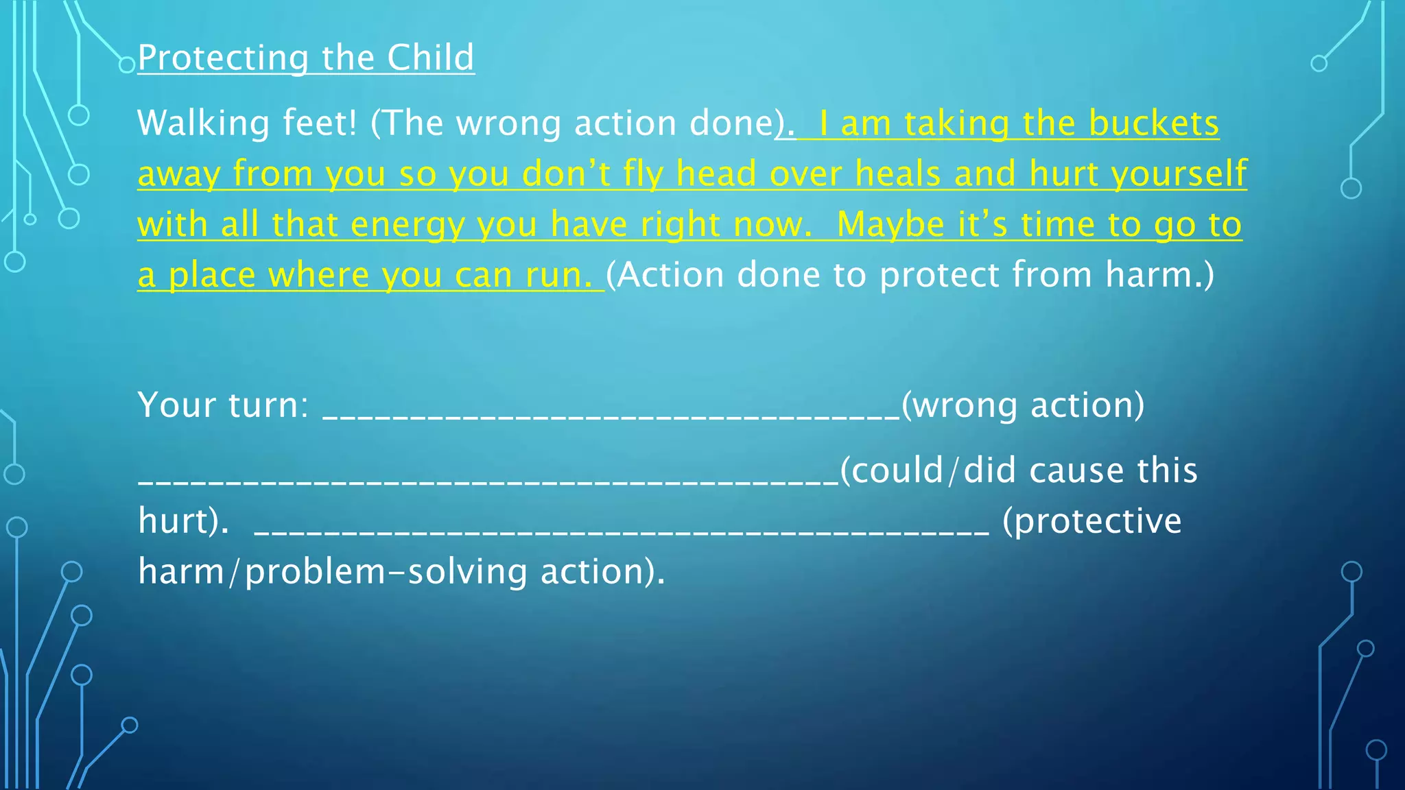 Protecting the Child
Walking feet! (The wrong action done). I am taking the buckets
away from you so you don’t fly head over heals and hurt yourself
with all that energy you have right now. Maybe it’s time to go to
a place where you can run. (Action done to protect from harm.)
Your turn: _________________________________(wrong action)
________________________________________(could/did cause this
hurt). __________________________________________ (protective
harm/problem-solving action).
 
