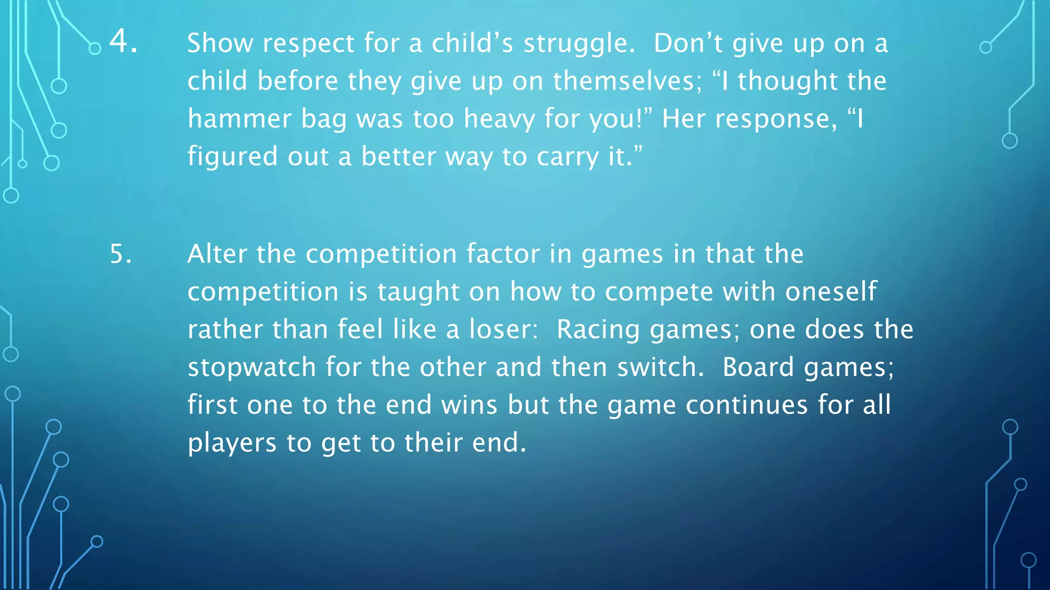 4. Show respect for a child’s struggle. Don’t give up on a
child before they give up on themselves; “I thought the
hammer bag was too heavy for you!” Her response, “I
figured out a better way to carry it.”
5. Alter the competition factor in games in that the
competition is taught on how to compete with oneself
rather than feel like a loser: Racing games; one does the
stopwatch for the other and then switch. Board games;
first one to the end wins but the game continues for all
players to get to their end.
 