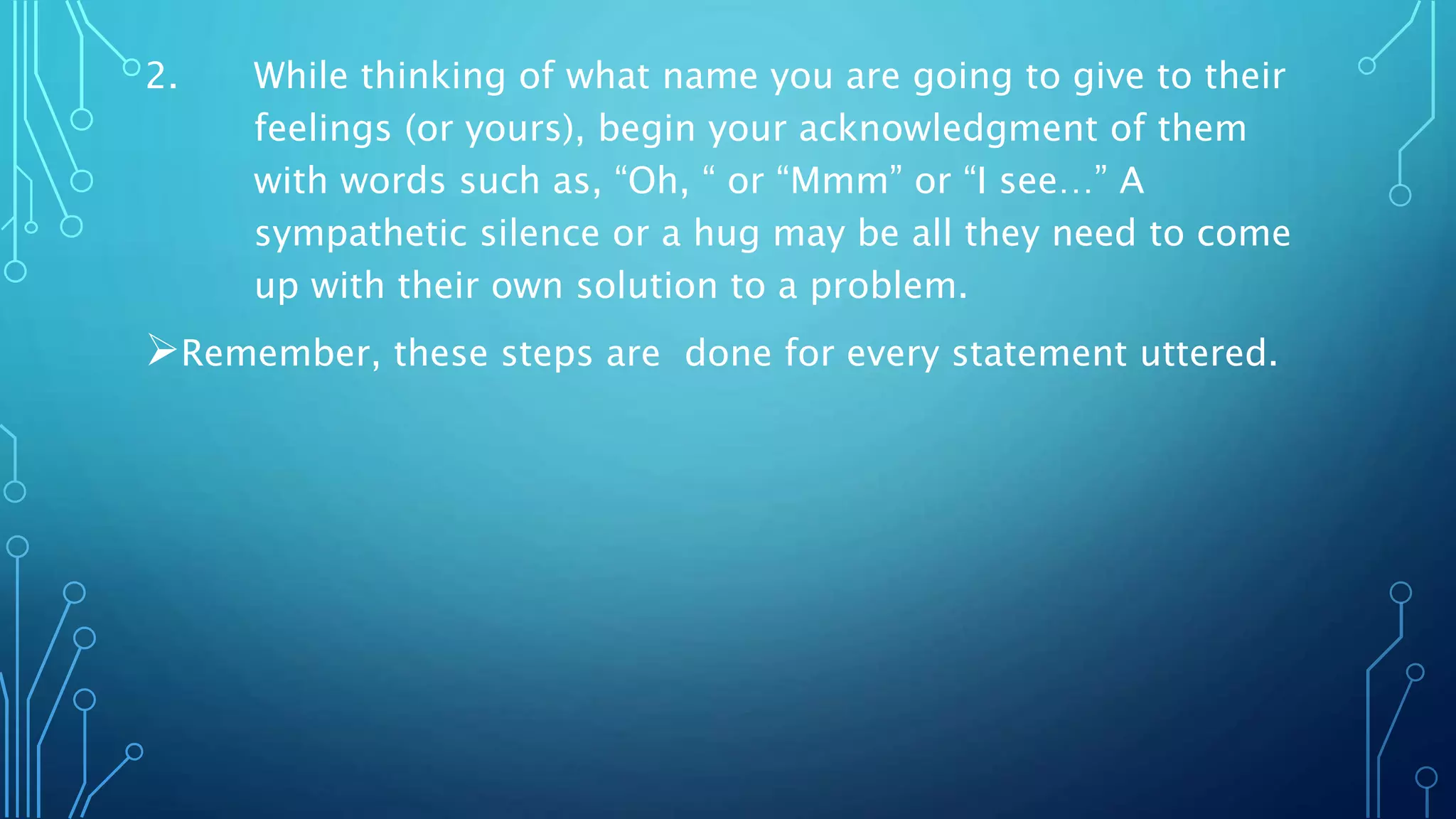 2. While thinking of what name you are going to give to their
feelings (or yours), begin your acknowledgment of them
with words such as, “Oh, “ or “Mmm” or “I see…” A
sympathetic silence or a hug may be all they need to come
up with their own solution to a problem.
Remember, these steps are done for every statement uttered.
 