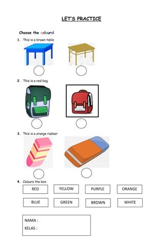 LET’S PRACTICE
Choose the colours!
1. This is a brown table
2. This is a red bag
3. This is a orange rubber
4. Colours the box
RED
BLUE
YELLOW
GREEN
PURPLE
BROWN WHITE
ORANGE
NAMA :
KELAS :
 