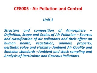 CE8005 - Air Pollution and Control
Unit 1
Structure and composition of Atmosphere –
Definition, Scope and Scales of Air Pollution – Sources
and classification of air pollutants and their effect on
human health, vegetation, animals, property,
aesthetic value and visibility- Ambient Air Quality and
Emission standards –Ambient and stack sampling and
Analysis of Particulate and Gaseous Pollutants
 