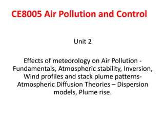 CE8005 Air Pollution and Control
Unit 2
Effects of meteorology on Air Pollution -
Fundamentals, Atmospheric stability, Inversion,
Wind profiles and stack plume patterns-
Atmospheric Diffusion Theories – Dispersion
models, Plume rise.
 