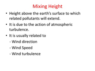Mixing Height
• Height above the earth’s surface to which
related pollutants will extend.
• It is due to the action of atmospheric
turbulence.
• It is usually related to
- Wind direction
- Wind Speed
- Wind turbulence
 