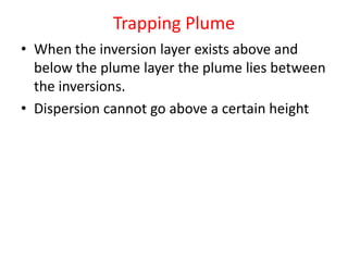 Trapping Plume
• When the inversion layer exists above and
below the plume layer the plume lies between
the inversions.
• Dispersion cannot go above a certain height
 