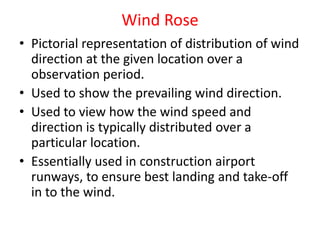 Wind Rose
• Pictorial representation of distribution of wind
direction at the given location over a
observation period.
• Used to show the prevailing wind direction.
• Used to view how the wind speed and
direction is typically distributed over a
particular location.
• Essentially used in construction airport
runways, to ensure best landing and take-off
in to the wind.
 