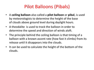 Pilot Balloons (Pibals)
• A ceiling balloon also called a pilot balloon or pibal, is used
by meteorologists to determine the height of the base
of clouds above ground level during daylight hours.
• A theodalite is used to track the balloon in order to
determine the speed and direction of winds aloft.
• The principle behind the ceiling balloon is that timing of a
balloon with a known ascent rate (how fast it climbs) from its
release until it disappears into the clouds.
• It can be used to calculate the height of the bottom of the
clouds.
 