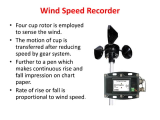 Wind Speed Recorder
• Four cup rotor is employed
to sense the wind.
• The motion of cup is
transferred after reducing
speed by gear system.
• Further to a pen which
makes continuous rise and
fall impression on chart
paper.
• Rate of rise or fall is
proportional to wind speed.
 