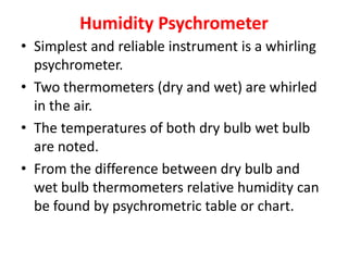 Humidity Psychrometer
• Simplest and reliable instrument is a whirling
psychrometer.
• Two thermometers (dry and wet) are whirled
in the air.
• The temperatures of both dry bulb wet bulb
are noted.
• From the difference between dry bulb and
wet bulb thermometers relative humidity can
be found by psychrometric table or chart.
 