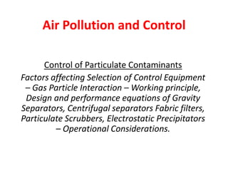 Air Pollution and Control
Control of Particulate Contaminants
Factors affecting Selection of Control Equipment
– Gas Particle Interaction – Working principle,
Design and performance equations of Gravity
Separators, Centrifugal separators Fabric filters,
Particulate Scrubbers, Electrostatic Precipitators
– Operational Considerations.
 