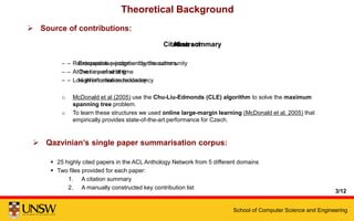 School of Computer Science and Engineering
Theoretical Background
Abstract
– Retrospective perception by the authors
– At the time of writing
– Low information redundancy
o McDonald et al (2005) use the Chu-Liu-Edmonds (CLE) algorithm to solve the maximum
spanning tree problem.
o To learn these structures we used online large-margin learning (McDonald et al, 2005) that
empirically provides state-of-the-art performance for Czech.
Citation summary
– Extrospective judgment by the community
– Over a period of time
– High information redundancy
 Source of contributions:
 Qazvinian’s single paper summarisation corpus:
 25 highly cited papers in the ACL Anthology Network from 5 different domains
 Two files provided for each paper:
1. A citation summary
2. A manually constructed key contribution list
3/12
 