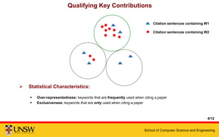 School of Computer Science and Engineering
Qualifying Key Contributions
4/12
 Statistical Characteristics:
 Over-representedness: keywords that are frequently used when citing a paper
 Exclusiveness: keywords that are only used when citing a paper
Citation sentences containing W1
Citation sentences containing W2
 