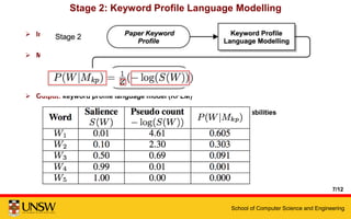 School of Computer Science and Engineering
Stage 2: Keyword Profile Language Modelling
 Input: paper keyword profile
 Method: negative log transformation
 Output: keyword profile language model (KPLM)
1. Directly encodes words’ salience as pseudo generative probabilities
2. More discriminative than a traditional language model
7/12
 