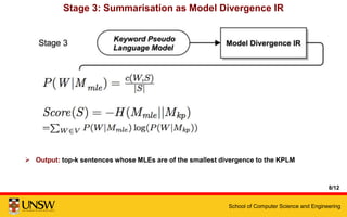 School of Computer Science and Engineering
Stage 3: Summarisation as Model Divergence IR
 Input: keyword profile language model
 Method: negative cross entropy retrieval model
 Output: top-k sentences whose MLEs are of the smallest divergence to the KPLM
8/12
 