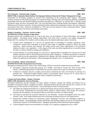 CHRISTOPHER D. GILL Page 2
SNL Financial – Charlottesville, Virginia 2009 - 2011
DIRECTOR, Community Bank Business Development (Industry Research & Product Management Group)
Responsible for developing strategies to increase SNL's penetration of the community bank segment. Developed
customer acquisition and marketing strategy for community banks, including sales and marketing collateral. Established
partnerships with state and national banking associations and other key ‘influencers’ to increase SNL’s visibility among
community banks and drive incremental sales. Led cross-functional team including Product Development, Operations,
Marketing and Training to prioritize, develop and launch product enhancements designed to improve the user experience
and increase client value. Initiatives contributed to a 70% year-over-year increase in sales to community banks. Signed
partnership agreements with twenty state banking associations.
Deloitte Consulting – Charlotte, North Carolina 2006 - 2009
SENIOR MANAGER, Strategy & Operations
Managed projects and consulting teams on a day-to-day basis, led development of client deliverables, and managed
project budgets. Developed strong working relationships with client senior executives and middle management.
Responsible for coaching staff on projects and providing career development planning to junior consultants.
 Assisted senior management of a top 20 U.S regional bank in articulating its customer experience vision.
Conducted a current state assessment to prioritize critical gaps in capabilities required to deliver the target
experience. Built consensus with business unit leaders on the most critical opportunities to be pursued to
enhance the bank’s core capabilities. At the request of the client, provided ongoing advice to executives about
the bank’s customer experience strategy and capabilities.
 Led development of a training strategy for a top 20 U.S. regional bank to strengthen the customer service and
problem resolution skills of client-facing staff and back office employees. Conducted assessment of customer
service skills across the organization, synthesized key findings, and built consensus with client executives on
skills to be addressed by the training. Sold and managed five projects over a 15 month period.
Dove Consulting – Boston, Massachusetts 2004 - 2006
SENIOR MANAGER, Financial Services Practice
Managed consulting projects for clients in the retail banking, ATM servicing and merchant processing industries.
 Developed a long-term functionality strategy for a $250B+ asset bank to increase the value of their ATM
channel. Identified opportunities to differentiate the customer experience by type of customer and location.
 Conducted a valuation study for a leading services firm to determine the value of its business in advance of a
potential sale. Performed in-depth financial analysis and projected future revenues for its various lines of
business based on market forecasts and the client’s competitive positioning.
Commercial Federal Bank – Omaha, Nebraska 2001 - 2004
DIRECTOR, Distribution Network Planning
Developed distribution network strategies for major markets of Denver, Omaha, Des Moines and Kansas City to
strengthen Commercial Federal’s competitive position. Managed facilities and real estate function for a network of 194
branches and an ATM network of 240 locations. Led and developed a staff of 16 professionals.
 Developed and implemented initiatives to optimize the branch network and led completion of 17 projects over a
two year period. Responsible for overseeing efforts related to market analysis, store design, site selection,
business case development, and reaching consensus with senior executives on market strategy.
 Led efforts to transform the customer experience in new branches. Oversaw development of the new retail-
oriented “Adeo” store design featuring innovative technology including self-service safe deposit boxes.
 Restructured facilities function by outsourcing routine maintenance activities and centralizing response to
facilities requests. Increased branch customer satisfaction with facilities support services by 10% and decreased
maintenance expenses by $250,000 annually. Managed multimillion dollar capital and expense budgets.
 Achieved highest business unit performance on Gallup’s Q-12 employee engagement survey in 2003.
 