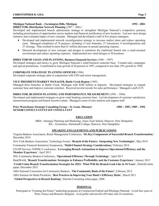 CHRISTOPHER D. GILL Page 3
Michigan National Bank – Farmington Hills, Michigan 1992 - 2001
DIRECTOR, Distribution Network Planning (1997 – 2001)
Developed and implemented branch optimization strategy to strengthen Michigan National’s competitive position,
including prioritization of opportunities across markets and financial justification of new locations. Led new store design
initiative and evaluated impact of new concepts. Managed and developed a staff of five project managers.
 Developed and implemented network reconfiguration strategy to increase market share and reduce operating
costs. Managed completion of 76 projects, including 13 new branches, 27 relocations, 9 reconfigurations and
27 closings. Plan resulted in more than $1 million decrease in annual operating expense.
 Directed development of new concepts and designs to transform the traditional branch into a retail-oriented
environment and reduce operating expenses. Implemented new retail designs at 30 locations.
DIRECTOR OF SALES AND PLANNING, Business Financial Services (1996 – 1997)
Developed strategies and tactics to grow Michigan National’s small business customer base. Created sales campaigns
and special promotions. Contributed to loan growth of 26 percent in 1997, compared to less than 10% growth in 1996.
CORPORATE STRATEGIC PLANNING OFFICER (1996)
Developed corporate strategic plan in conjunction with CEO and senior management.
VICE PRESIDENT/MARKET MANAGER, Battle Creek Region (1995)
Managed three branches in Battle Creek, Michigan with $200 million in deposits. Developed strategies to expand
customer base and improve customer retention. Received several awards for sales performance. Managed a staff of 25.
DIRECTOR, BUSINESS PLANNING AND PERFORMANCE MEASUREMENT (1992 – 1994)
Developed and implemented strategies to grow retail banking customer base. Led development of customer satisfaction
measurement program and branch incentive plans. Managed a team of nine analysts and support staff.
Price Waterhouse Strategic Consulting Group – St. Louis, Missouri 1985 – 1987, 1989 – 1992
SENIOR CONSULTANT/STAFF CONSULTANT
EDUCATION
MBA - Strategic Planning and Marketing, Amos Tuck School, Hanover, New Hampshire
BA – Economics, Dartmouth College, Hanover, New Hampshire
SPEAKING ENGAGEMENTS AND PUBLICATIONS
Virginia Bankers Association, Retail Management Conference, ‘Six Key Components of Successful Branch Transformation,’
December 2014
New York Bankers Association, Technology Forum, ‘Branch of the Future: Integrating New Technologies’, May 2014
Community Financial Institution Symposium, ‘Multi-Channel Strategy Considerations,’ February 2014
CO-OP Services THINK13 conference, ‘Leveraging Branch Automation to Improve Operational Efficiency and the
Member Experience’, April 2013
SNL Community Bankers Conference, ‘Operational Efficiency Through Technology’, April 2013
BankWorld, ‘Branch Transformation: Strategies to Enhance Profitability and the Customer Experience’, January 2013
‘Credit Union Branch Transformation Strategies for 2023: What Will the Branch Look Like in 10 Years’, Diebold white
paper, December 2012
ABA National Convention for Community Bankers, ‘The Community Bank of the Future’, February 2012
ABA Seminar for Bank Presidents, ‘Best Practices in Improving Your Bank’s Efficiency Ratio’, March 2011
‘Global Perspectives in Branch Banking’, Deloitte Consulting white paper, 2008
PERSONAL
Participant in “Creating the Future” leadership programs at Commercial Federal and Michigan National. Lived four years in
Paris, France and Brussels, Belgium. Avid golfer and traveler (49 states and 24 countries).
 