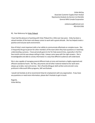 Vickie McCoy  
Associate Customer Supply Chain Analyst 
Représente‐Analyste du Service à la Clientèle 
General Mills Canada Corporation 
 
vickiemccoy@hotmail.com 
403‐618‐3336 
 
 
RE:  Peer Reference for ​Vicky Thibault 
 
I have had the pleasure of working with Vicky Thibault for a little over two years.  Vicky has been a 
valued member of the team and always comes to work with a great attitude.  She has helped create a 
positive and inclusive work environment.   
 
One of Vicky’s most important skills is her ability to communicate effectively on complex issues.  She 
is frequently the go‐to person for other members of the team when they have questions or need help 
understanding a process.  I have personally gone to her for help several times, especially in the first 
few months and she was always willing to help. I always came away with the right answers.  She is 
knowledgeable and able to convey information in a way that different audiences will understand. 
 
She is also capable of managing several different tasks at once and maintains a highly organized and 
efficient standard of work.  Her files, documents and all other material related to her work were 
always up to date, neat and concise.  She is fluently bilingual, both written and oral and is very 
proficient in Microsoft Office programs, SAP and Outlook. 
 
I would not hesitate at all to recommend Vicky for employment with any organization.  If you have 
any questions or need more information, please don’t hesitate to get in touch. 
 
Regards, 
Vickie McCoy 
 