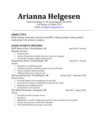 Arianna	
  Helgesen4368 Pond Ridge Ct. NE Grand Rapids, MI 49546
Cell Phone: (517)449-7175
Email: ari.helgesen@gmail.com
OBJECTIVE
Hard-working, motivated, and fun-loving BFA college graduate seeking gainful
employment with a theatre company.
EMPLOYMENT HISTORY
MVP Sports Clubs / Grand Rapids, MI April	
  2016	
  –	
  Present	
  	
  
Member	
  Services	
  	
  
• Problem solver
• Answer all questions members may have about our company
• Learned the computer systems inside and out
Mangiamo & Roses / Grand Rapids, MI May	
  2015	
  –	
  Present	
  	
  
Server	
  
• Mastered my multitasking skills
• Continue to provide excellent customer service at all times
• Always maintain a positive attitude
• Willing to help out at a drop of a hat
Nerium International / Grand Rapids, MI January	
  2015	
  –	
  December	
  2015	
  
Brand Partner
• Provided support and encouragement for my team
• Successful at creating a comfortable environment for clients
• Mastered online marketing skills
• Learned how to self motivate
The Butler Restaurant / Saugatuck, MI May	
  2014	
  –	
  August	
  2014	
  
Server	
  	
  
• Provided excellent customer service
• Fast paced
• Maintained a “can do” attitude and a positive vibe to customers and coworkers
• Always arrived early to work with a big smile
• Welcomed feedback and critique in any form
 