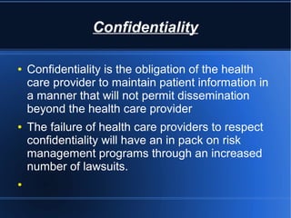 Confidentiality
● Confidentiality is the obligation of the health
care provider to maintain patient information in
a manner that will not permit dissemination
beyond the health care provider
● The failure of health care providers to respect
confidentiality will have an in pack on risk
management programs through an increased
number of lawsuits.
●
 