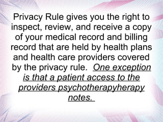 Privacy Rule gives you the right to
inspect, review, and receive a copy
of your medical record and billing
record that are held by health plans
and health care providers covered
by the privacy rule. One exception
is that a patient access to the
providers psychotherapyherapy
notes.
 