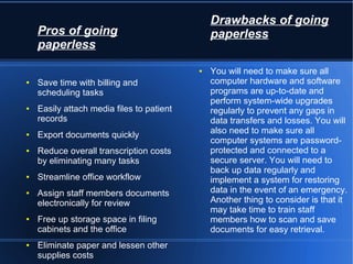 Pros of going
paperless
● Save time with billing and
scheduling tasks
● Easily attach media files to patient
records
● Export documents quickly
● Reduce overall transcription costs
by eliminating many tasks
● Streamline office workflow
● Assign staff members documents
electronically for review
● Free up storage space in filing
cabinets and the office
● Eliminate paper and lessen other
supplies costs
Drawbacks of going
paperless
● You will need to make sure all
computer hardware and software
programs are up-to-date and
perform system-wide upgrades
regularly to prevent any gaps in
data transfers and losses. You will
also need to make sure all
computer systems are password-
protected and connected to a
secure server. You will need to
back up data regularly and
implement a system for restoring
data in the event of an emergency.
Another thing to consider is that it
may take time to train staff
members how to scan and save
documents for easy retrieval.
 