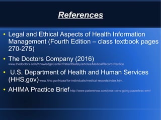 References
● Legal and Ethical Aspects of Health Information
Management (Fourth Edition – class textbook pages
270-275)
● The Doctors Company (2016)
www.thedoctors.com/KnowledgeCenter/PatientSafety/articles/MedicalRecord-Rention
● U.S. Department of Health and Human Services
(HHS.gov)www.hhs.gov/hipaa/for-individuals/medical-records/index.htm.
● AHIMA Practice Briefhttp://www.patientnow.com/pros-cons-going-paperless-emr/
 