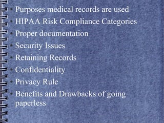 ● Purposes medical records are used
● HIPAA Risk Compliance Categories
● Proper documentation
● Security Issues
● Retaining Records
● Confidentiality
● Privacy Rule
● Benefits and Drawbacks of going
paperless
 
