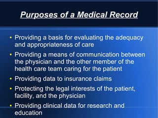 Purposes of a Medical Record
● Providing a basis for evaluating the adequacy
and appropriateness of care
● Providing a means of communication between
the physician and the other member of the
health care team caring for the patient
● Providing data to insurance claims
● Protecting the legal interests of the patient,
facility, and the physician
● Providing clinical data for research and
education
 
