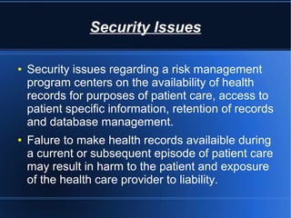 Security Issues
● Security issues regarding a risk management
program centers on the availability of health
records for purposes of patient care, access to
patient specific information, retention of records
and database management.
● Falure to make health records availaible during
a current or subsequent episode of patient care
may result in harm to the patient and exposure
of the health care provider to liability.
 