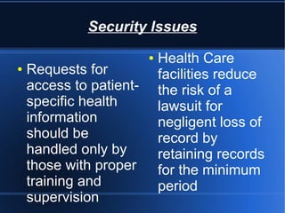Security Issues
● Requests for
access to patient-
specific health
information
should be
handled only by
those with proper
training and
supervision
● Health Care
facilities reduce
the risk of a
lawsuit for
negligent loss of
record by
retaining records
for the minimum
period
 
